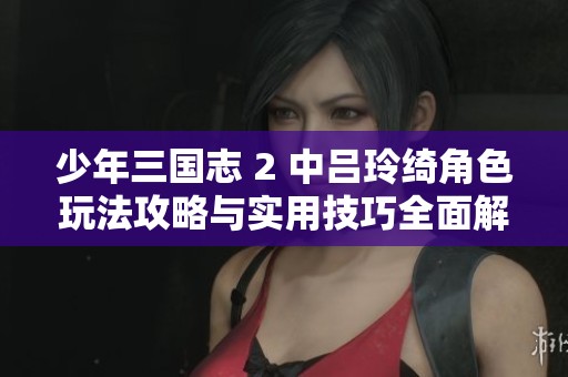少年三国志 2 中吕玲绮角色玩法攻略与实用技巧全面解析
