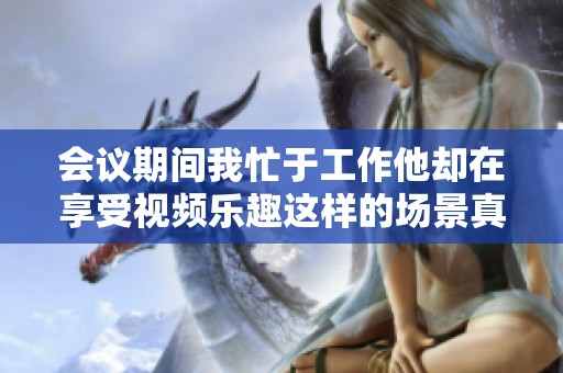 会议期间我忙于工作他却在享受视频乐趣这样的场景真是让人惊讶