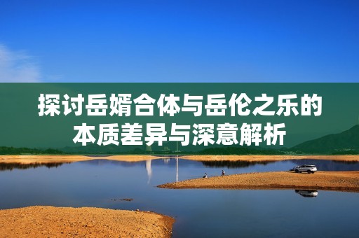 探讨岳婿合体与岳伦之乐的本质差异与深意解析