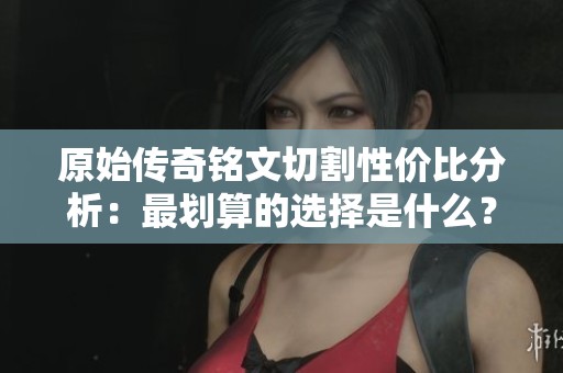 原始传奇铭文切割性价比分析：最划算的选择是什么？