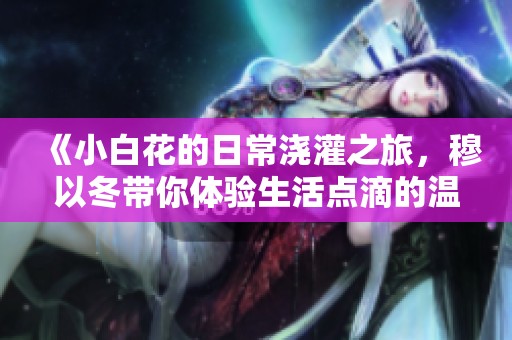 《小白花的日常浇灌之旅，穆以冬带你体验生活点滴的温馨》