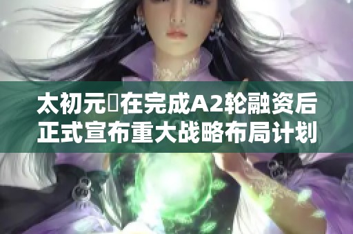 太初元碁在完成A2轮融资后正式宣布重大战略布局计划