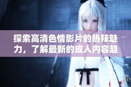 探索高清色情影片的热辣魅力，了解最新的成人内容趋势与推荐资源