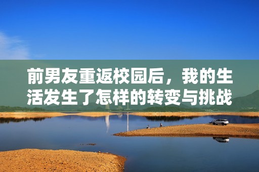 前男友重返校园后，我的生活发生了怎样的转变与挑战
