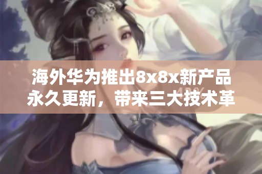 海外华为推出8x8x新产品永久更新，带来三大技术革新与体验提升