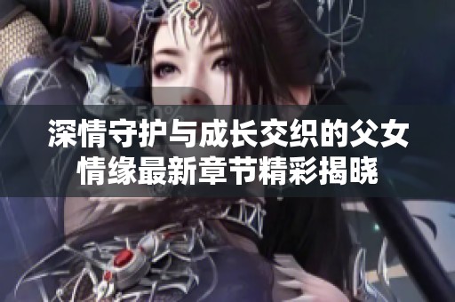 深情守护与成长交织的父女情缘最新章节精彩揭晓