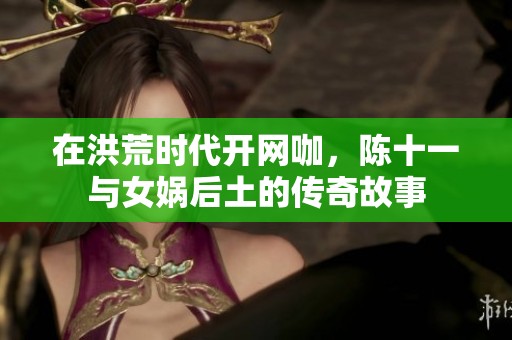 在洪荒时代开网咖，陈十一与女娲后土的传奇故事
