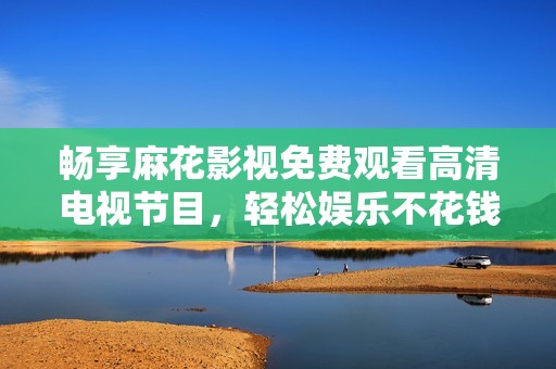 畅享麻花影视免费观看高清电视节目，轻松娱乐不花钱