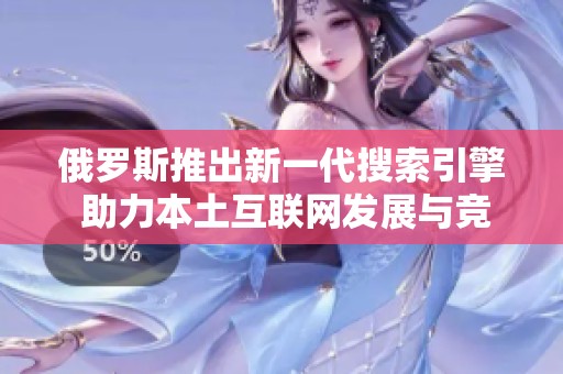 俄罗斯推出新一代搜索引擎 助力本土互联网发展与竞争力提升