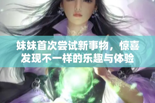 妹妹首次尝试新事物，惊喜发现不一样的乐趣与体验