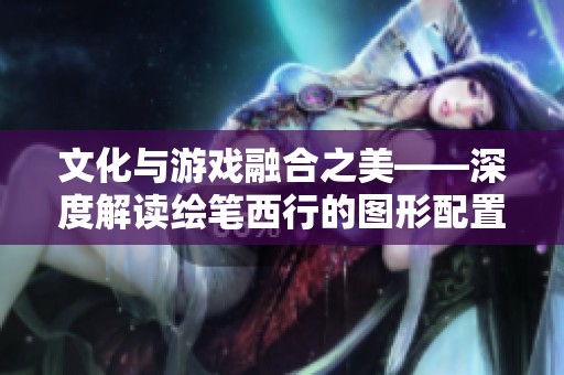 文化与游戏融合之美——深度解读绘笔西行的图形配置与玩法解析