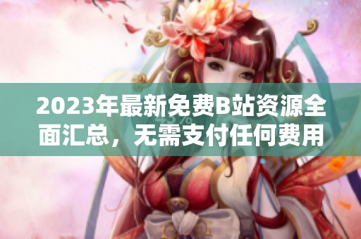 2023年最新免费B站资源全面汇总，无需支付任何费用精彩不断