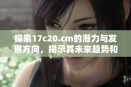探索17c20.cm的潜力与发展方向，揭示其未来趋势和应用前景