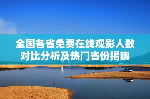 全国各省免费在线观影人数对比分析及热门省份揭晓