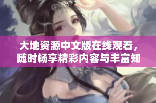 大地资源中文版在线观看，随时畅享精彩内容与丰富知识