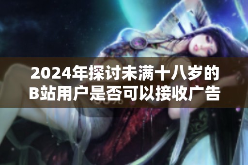 2024年探讨未满十八岁的B站用户是否可以接收广告的相关规定与影响