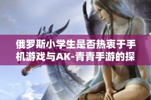 俄罗斯小学生是否热衷于手机游戏与AK-青青手游的探讨