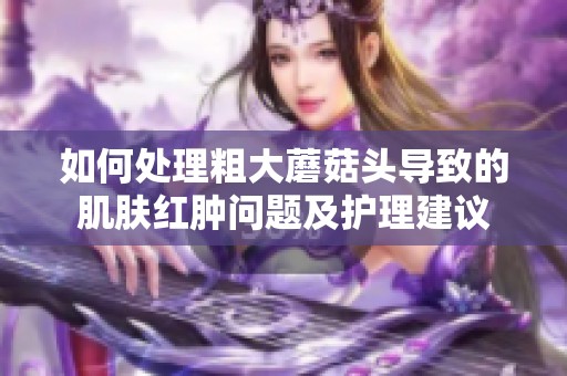 如何处理粗大蘑菇头导致的肌肤红肿问题及护理建议