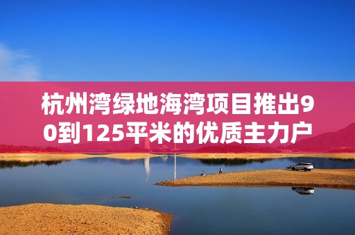 杭州湾绿地海湾项目推出90到125平米的优质主力户型方案
