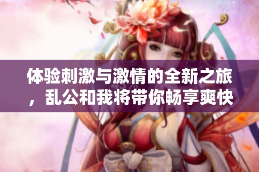 体验刺激与激情的全新之旅，乱公和我将带你畅享爽快生活