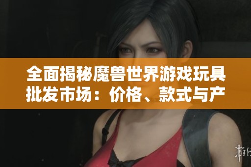全面揭秘魔兽世界游戏玩具批发市场：价格、款式与产地大解析