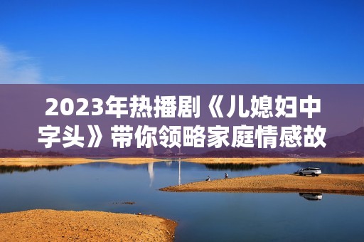 2023年热播剧《儿媳妇中字头》带你领略家庭情感故事的深刻与温馨