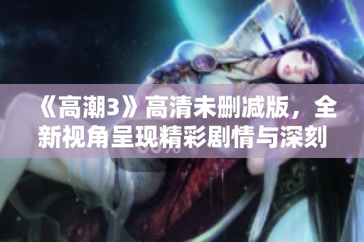 《高潮3》高清未删减版，全新视角呈现精彩剧情与深刻情感体验