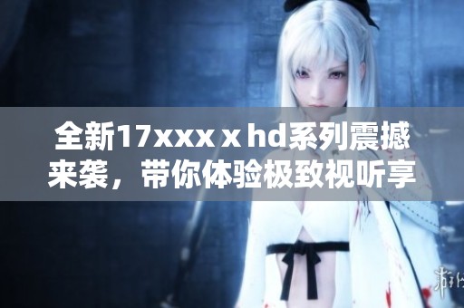 全新17xxxⅹhd系列震撼来袭，带你体验极致视听享受与高清画质的完美结合