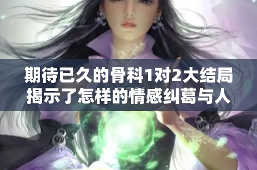 期待已久的骨科1对2大结局揭示了怎样的情感纠葛与人生选择