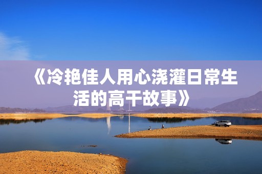 《冷艳佳人用心浇灌日常生活的高干故事》