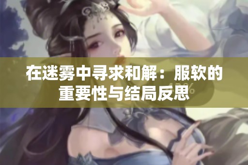 在迷雾中寻求和解：服软的重要性与结局反思