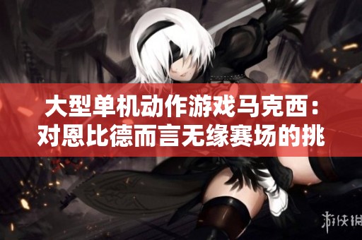 大型单机动作游戏马克西：对恩比德而言无缘赛场的挑战艰巨