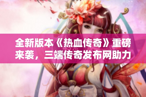 全新版本《热血传奇》重磅来袭，三端传奇发布网助力玩家畅享福利！