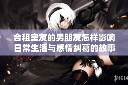 合租室友的男朋友怎样影响日常生活与感情纠葛的故事分享