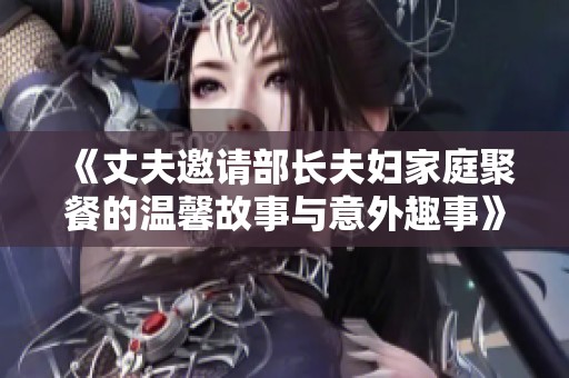 《丈夫邀请部长夫妇家庭聚餐的温馨故事与意外趣事》