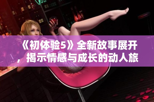 《初体验5》全新故事展开，揭示情感与成长的动人旅程