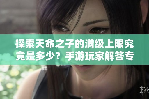 探索天命之子的满级上限究竟是多少？手游玩家解答专题