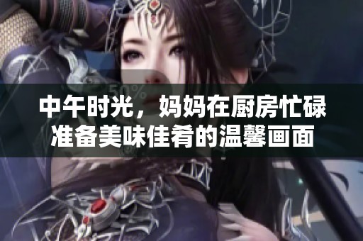 中午时光，妈妈在厨房忙碌准备美味佳肴的温馨画面