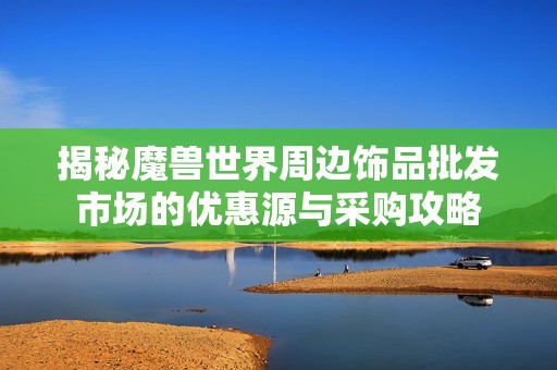 揭秘魔兽世界周边饰品批发市场的优惠源与采购攻略