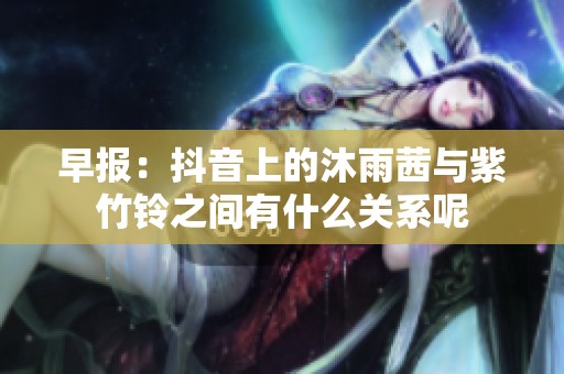 早报：抖音上的沐雨茜与紫竹铃之间有什么关系呢