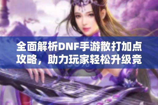 全面解析DNF手游散打加点攻略，助力玩家轻松升级竞技实力
