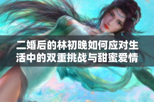 二婚后的林初晚如何应对生活中的双重挑战与甜蜜爱情的交织故事