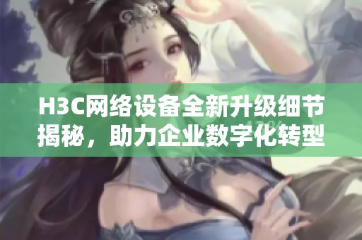 H3C网络设备全新升级细节揭秘，助力企业数字化转型新发展
