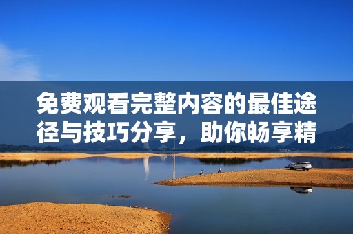 免费观看完整内容的最佳途径与技巧分享，助你畅享精彩影视资源