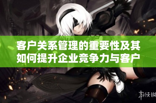 客户关系管理的重要性及其如何提升企业竞争力与客户满意度