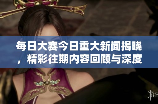 每日大赛今日重大新闻揭晓，精彩往期内容回顾与深度分析不容错过