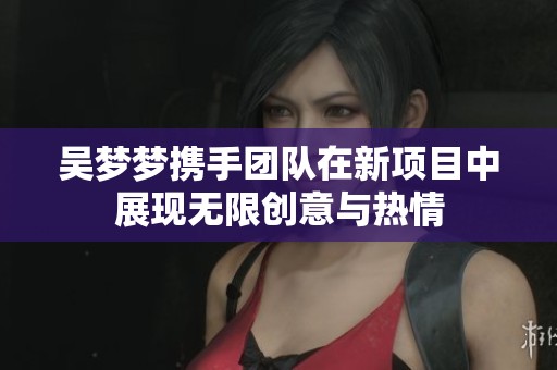 吴梦梦携手团队在新项目中展现无限创意与热情
