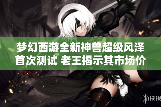 梦幻西游全新神兽超级风泽首次测试 老王揭示其市场价值新趋势