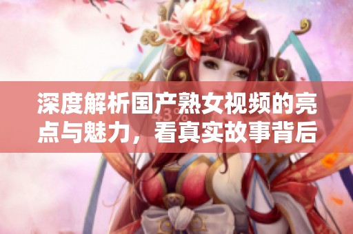 深度解析国产熟女视频的亮点与魅力，看真实故事背后的情感世界