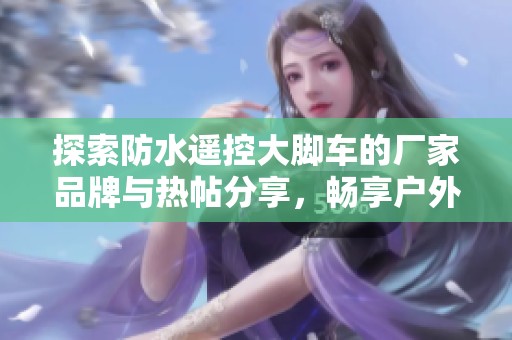 探索防水遥控大脚车的厂家品牌与热帖分享，畅享户外乐趣